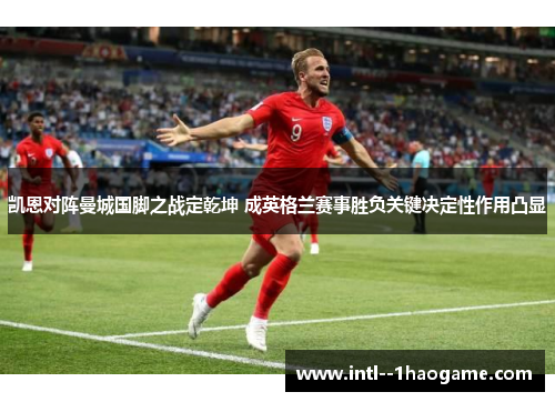凯恩对阵曼城国脚之战定乾坤 成英格兰赛事胜负关键决定性作用凸显