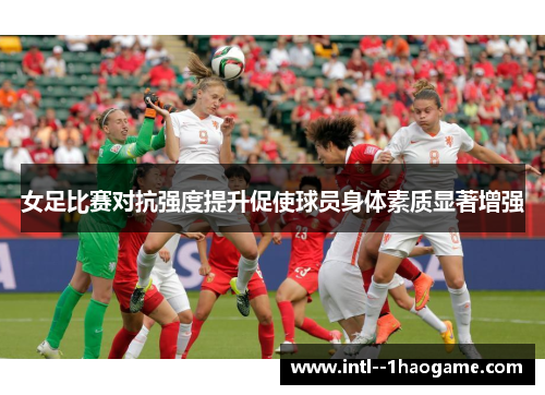 女足比赛对抗强度提升促使球员身体素质显著增强