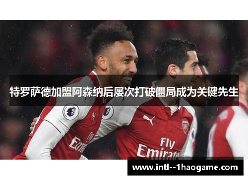 特罗萨德加盟阿森纳后屡次打破僵局成为关键先生