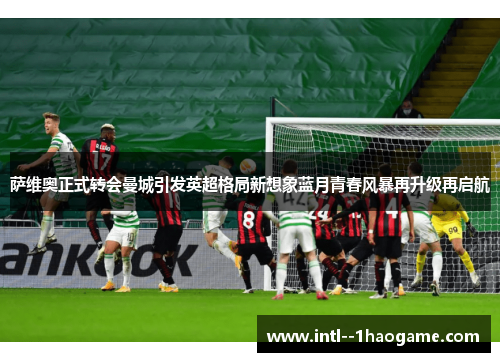 萨维奥正式转会曼城引发英超格局新想象蓝月青春风暴再升级再启航